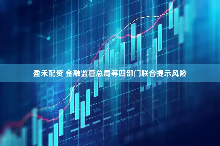 盈禾配资 金融监管总局等四部门联合提示风险