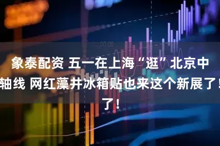 象泰配资 五一在上海“逛”北京中轴线 网红藻井冰箱贴也来这个新展了！