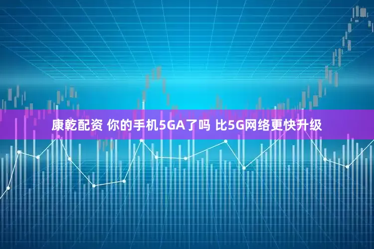 康乾配资 你的手机5GA了吗 比5G网络更快升级