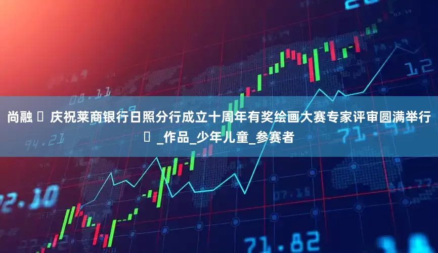 尚融 ‌庆祝莱商银行日照分行成立十周年有奖绘画大赛专家评审圆满举行‌_作品_少年儿童_参赛者