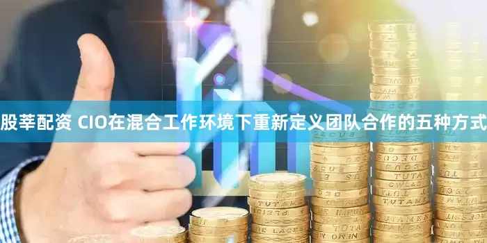 股莘配资 CIO在混合工作环境下重新定义团队合作的五种方式