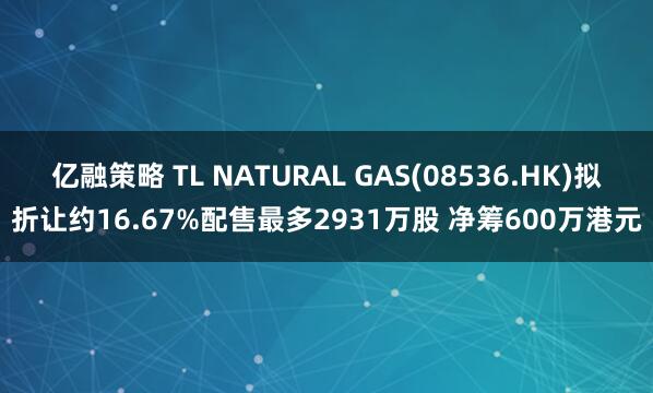 亿融策略 TL NATURAL GAS(08536.HK)拟折让约16.67%配售最多2931万股 净筹600万港元