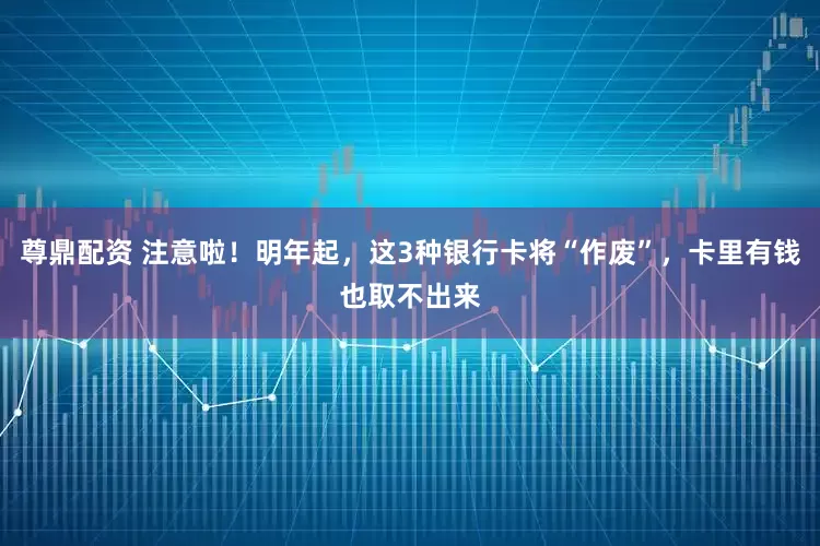 尊鼎配资 注意啦！明年起，这3种银行卡将“作废”，卡里有钱也取不出来