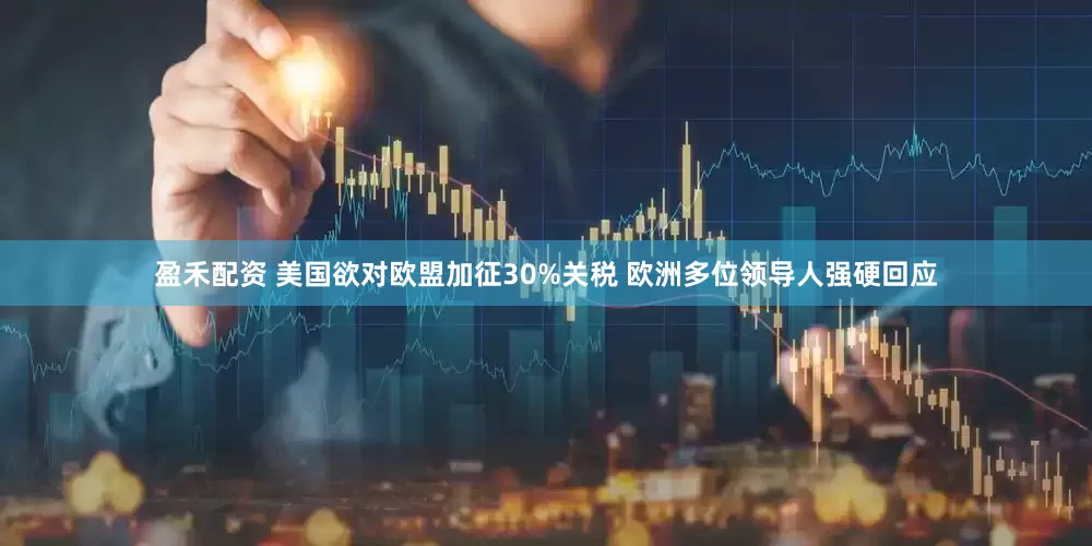 盈禾配资 美国欲对欧盟加征30%关税 欧洲多位领导人强硬回应