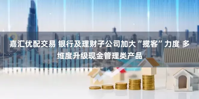 嘉汇优配交易 银行及理财子公司加大“揽客”力度 多维度升级现金管理类产品