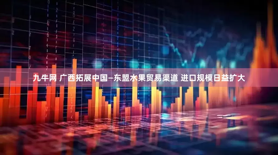 九牛网 广西拓展中国—东盟水果贸易渠道 进口规模日益扩大