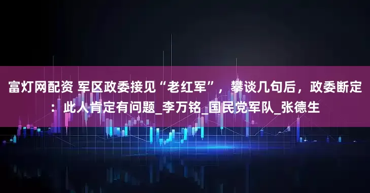 富灯网配资 军区政委接见“老红军”，攀谈几句后，政委断定：此人肯定有问题_李万铭_国民党军队_张德生
