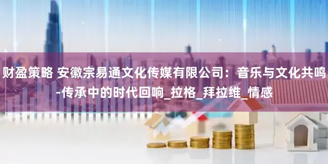 财盈策略 安徽宗易通文化传媒有限公司：音乐与文化共鸣-传承中的时代回响_拉格_拜拉维_情感