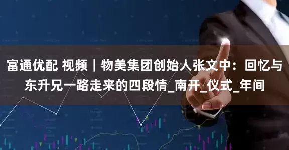 富通优配 视频｜物美集团创始人张文中：回忆与东升兄一路走来的四段情_南开_仪式_年间