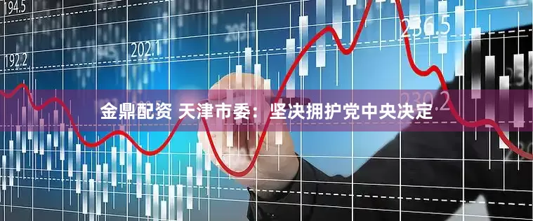金鼎配资 天津市委：坚决拥护党中央决定