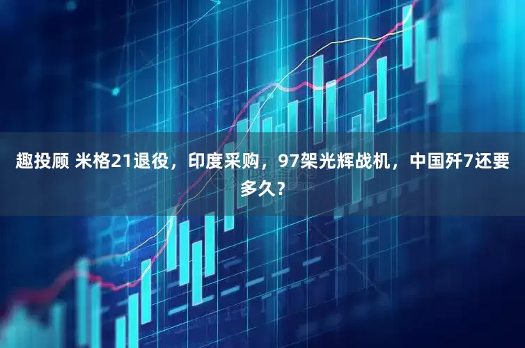 趣投顾 米格21退役，印度采购，97架光辉战机，中国歼7还要多久？