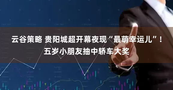 云谷策略 贵阳城超开幕夜现“最萌幸运儿”！五岁小朋友抽中轿车大奖