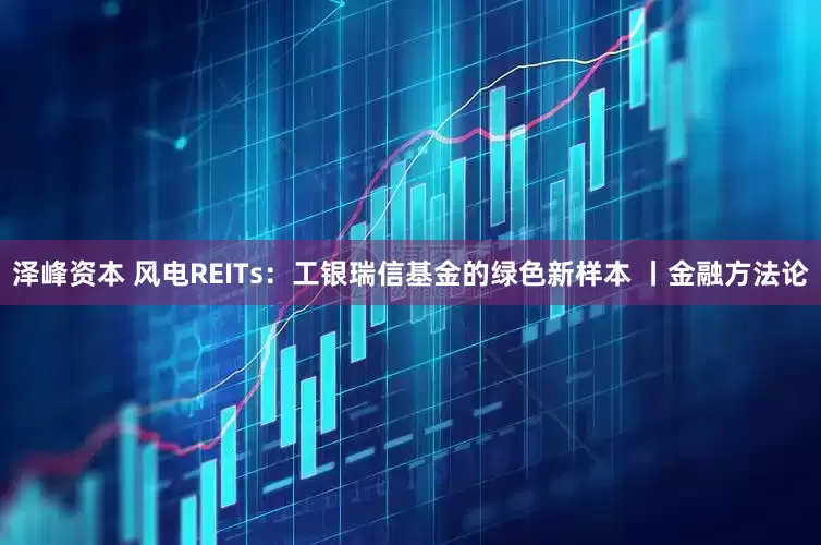 泽峰资本 风电REITs:工银瑞信基金的绿色新样本 丨金融方法论