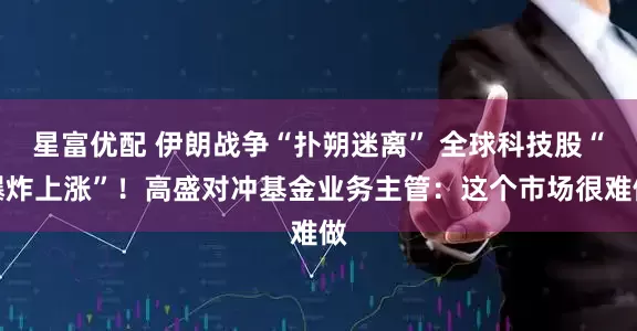 星富优配 伊朗战争“扑朔迷离” 全球科技股“爆炸上涨”！高盛对冲基金业务主管：这个市场很难做