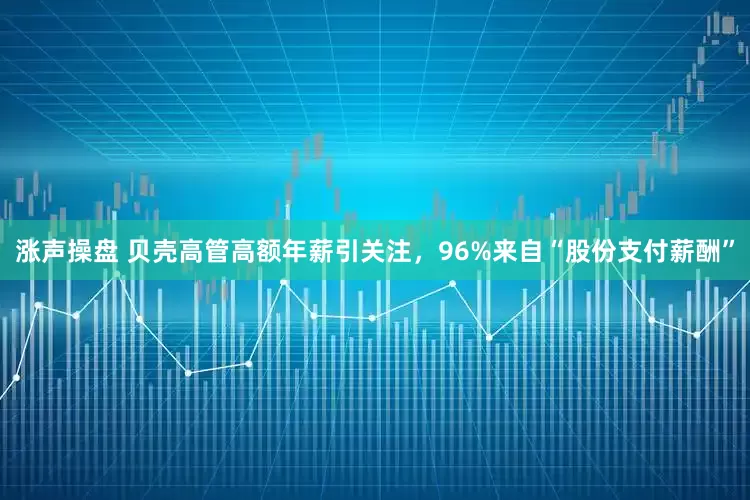 涨声操盘 贝壳高管高额年薪引关注，96%来自“股份支付薪酬”