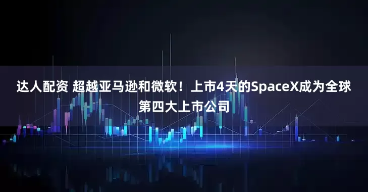 达人配资 超越亚马逊和微软！上市4天的SpaceX成为全球第四大上市公司