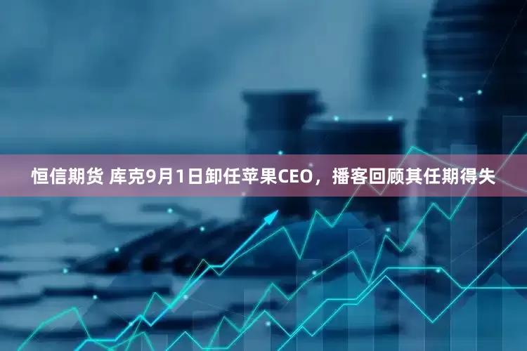 恒信期货 库克9月1日卸任苹果CEO，播客回顾其任期得失